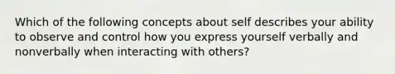 Which of the following concepts about self describes your ability to observe and control how you express yourself verbally and nonverbally when interacting with others?