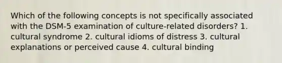 Which of the following concepts is not specifically associated with the DSM-5 examination of culture-related disorders? 1. cultural syndrome 2. cultural idioms of distress 3. cultural explanations or perceived cause 4. cultural binding