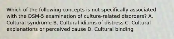 Which of the following concepts is not specifically associated with the DSM-5 examination of culture-related disorders? A. Cultural syndrome B. Cultural idioms of distress C. Cultural explanations or perceived cause D. Cultural binding