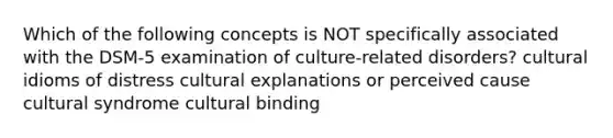 Which of the following concepts is NOT specifically associated with the DSM-5 examination of culture-related disorders? cultural idioms of distress cultural explanations or perceived cause cultural syndrome cultural binding