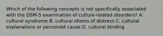 Which of the following concepts is not specifically associated with the DSM-5 examination of culture-related disorders? A. cultural syndrome B. cultural idioms of distress C. cultural explanations or perceived cause D. cultural binding