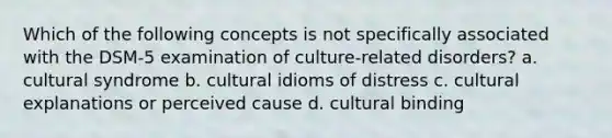 Which of the following concepts is not specifically associated with the DSM-5 examination of culture-related disorders? a. cultural syndrome b. cultural idioms of distress c. cultural explanations or perceived cause d. cultural binding