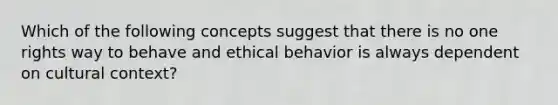 Which of the following concepts suggest that there is no one rights way to behave and ethical behavior is always dependent on cultural context?