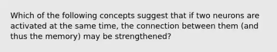 Which of the following concepts suggest that if two neurons are activated at the same time, the connection between them (and thus the memory) may be strengthened?