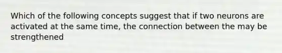 Which of the following concepts suggest that if two neurons are activated at the same time, the connection between the may be strengthened