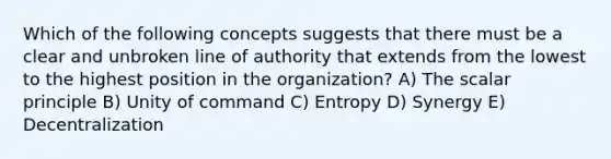 Which of the following concepts suggests that there must be a clear and unbroken line of authority that extends from the lowest to the highest position in the organization? A) The scalar principle B) Unity of command C) Entropy D) Synergy E) Decentralization