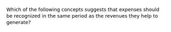 Which of the following concepts suggests that expenses should be recognized in the same period as the revenues they help to generate?