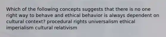 Which of the following concepts suggests that there is no one right way to behave and ethical behavior is always dependent on cultural context? procedural rights universalism ethical imperialism cultural relativism