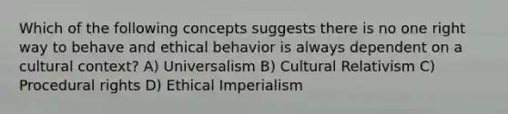 Which of the following concepts suggests there is no one right way to behave and ethical behavior is always dependent on a cultural context? A) Universalism B) Cultural Relativism C) Procedural rights D) Ethical Imperialism