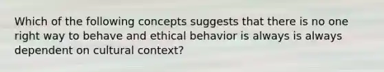 Which of the following concepts suggests that there is no one right way to behave and ethical behavior is always is always dependent on cultural context?