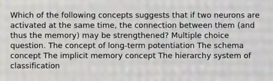 Which of the following concepts suggests that if two neurons are activated at the same time, the connection between them (and thus the memory) may be strengthened? Multiple choice question. The concept of long-term potentiation The schema concept The implicit memory concept The hierarchy system of classification