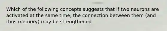 Which of the following concepts suggests that if two neurons are activated at the same time, the connection between them (and thus memory) may be strengthened