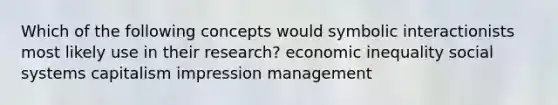 Which of the following concepts would symbolic interactionists most likely use in their research? economic inequality social systems capitalism impression management