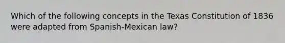 Which of the following concepts in the Texas Constitution of 1836 were adapted from Spanish-Mexican law?