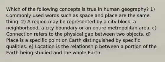 Which of the following concepts is true in human geography? 1) Commonly used words such as space and place are the same thing. 2) A region may be represented by a city block, a neighborhood, a city boundary or an entire metropolitan area. c) Connection refers to the physical gap between two objects. d) Place is a specific point on Earth distinguished by specific qualities. e) Location is the relationship between a portion of the Earth being studied and the whole Earth.