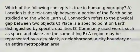 Which of the following concepts is true in human geography? A) Location is the relationship between a portion of the Earth being studied and the whole Earth B) Connection refers to the physical gap between two objects C) Place is a specific point on Earth distinguished by specific qualities D) Commonly used words such as space and place are the same thing E) A region may be represented by a city block, a neighborhood, a city boundary or an entire metropolitan area