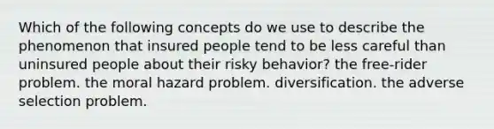 Which of the following concepts do we use to describe the phenomenon that insured people tend to be less careful than uninsured people about their risky behavior? the free-rider problem. the moral hazard problem. diversification. the adverse selection problem.