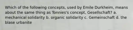 Which of the following concepts, used by Emile Durkheim, means about the same thing as Tonnies's concept, Gesellschaft? a. mechanical solidarity b. organic solidarity c. Gemeinschaft d. the blase urbanite