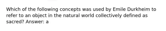 Which of the following concepts was used by Emile Durkheim to refer to an object in the natural world collectively defined as sacred? Answer: a