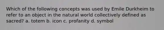 Which of the following concepts was used by Emile Durkheim to refer to an object in the natural world collectively defined as sacred? a. totem b. icon c. profanity d. symbol