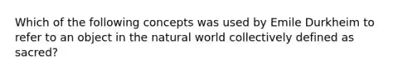 Which of the following concepts was used by Emile Durkheim to refer to an object in the natural world collectively defined as sacred?