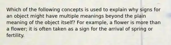 Which of the following concepts is used to explain why signs for an object might have multiple meanings beyond the plain meaning of the object itself? For example, a flower is more than a flower; it is often taken as a sign for the arrival of spring or fertility.