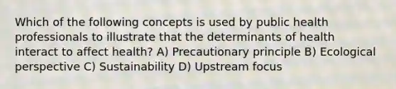 Which of the following concepts is used by public health professionals to illustrate that the determinants of health interact to affect health? A) Precautionary principle B) Ecological perspective C) Sustainability D) Upstream focus