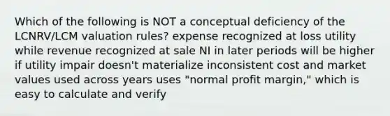 Which of the following is NOT a conceptual deficiency of the LCNRV/LCM valuation rules? expense recognized at loss utility while revenue recognized at sale NI in later periods will be higher if utility impair doesn't materialize inconsistent cost and market values used across years uses "normal profit margin," which is easy to calculate and verify