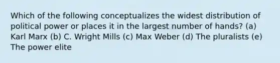 Which of the following conceptualizes the widest distribution of political power or places it in the largest number of hands? (a) Karl Marx (b) C. Wright Mills (c) Max Weber (d) The pluralists (e) The power elite