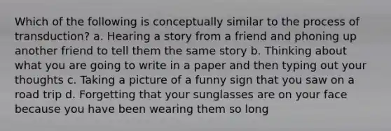 Which of the following is conceptually similar to the process of transduction? a. Hearing a story from a friend and phoning up another friend to tell them the same story b. Thinking about what you are going to write in a paper and then typing out your thoughts c. Taking a picture of a funny sign that you saw on a road trip d. Forgetting that your sunglasses are on your face because you have been wearing them so long