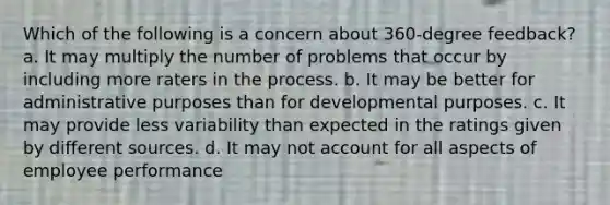 Which of the following is a concern about 360-degree feedback? a. It may multiply the number of problems that occur by including more raters in the process. b. It may be better for administrative purposes than for developmental purposes. c. It may provide less variability than expected in the ratings given by different sources. d. It may not account for all aspects of employee performance