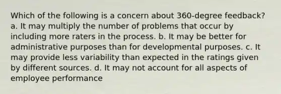 Which of the following is a concern about 360-degree feedback? a. It may multiply the number of problems that occur by including more raters in the process. b. It may be better for administrative purposes than for developmental purposes. c. It may provide less variability than expected in the ratings given by different sources. d. It may not account for all aspects of employee performance