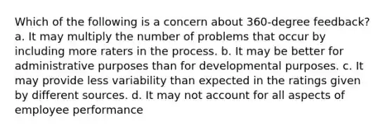 Which of the following is a concern about 360-degree feedback? a. It may multiply the number of problems that occur by including more raters in the process. b. It may be better for administrative purposes than for developmental purposes. c. It may provide less variability than expected in the ratings given by different sources. d. It may not account for all aspects of employee performance