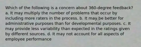 Which of the following is a concern about 360-degree feedback? a. It may multiply the number of problems that occur by including more raters in the process. b. It may be better for administrative purposes than for developmental purposes. c. It may provide less variability than expected in the ratings given by different sources. d. It may not account for all aspects of employee performance