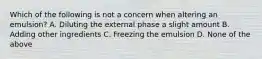 Which of the following is not a concern when altering an emulsion? A. Diluting the external phase a slight amount B. Adding other ingredients C. Freezing the emulsion D. None of the above