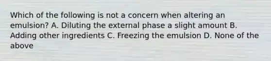 Which of the following is not a concern when altering an emulsion? A. Diluting the external phase a slight amount B. Adding other ingredients C. Freezing the emulsion D. None of the above