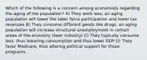 Which of the following is a concern among economists regarding the aging of the population? A) They work less, an aging population will lower the labor force participation and lower tax revenues B) They consume different goods like drugs, an aging population will increase structural unemployment in certain areas of the economy (beer industry) C) They typically consume less, thus lowering consumption and thus lower GDP D) They favor Medicare, thus altering political support for those programs.