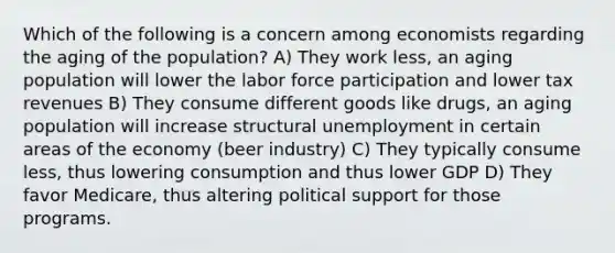 Which of the following is a concern among economists regarding the aging of the population? A) They work less, an aging population will lower the labor force participation and lower tax revenues B) They consume different goods like drugs, an aging population will increase structural unemployment in certain areas of the economy (beer industry) C) They typically consume less, thus lowering consumption and thus lower GDP D) They favor Medicare, thus altering political support for those programs.