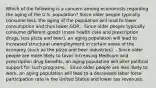 Which of the following is a concern among economists regarding the aging of the U.S. population? Since older people typically consume less, the aging of the population will lead to lower consumption and thus lower GDP. - Since older people typically consume different goods (more health care and prescription drugs, less pizza and beer), an aging population will lead to increased structural unemployment in certain areas of the economy (such as the pizza and beer industries). - Since older people are more likely to favor increasing Medicare and prescription drug benefits, an aging population will alter political support for such programs. - Since older people are less likely to work, an aging population will lead to a decreased labor force participation rate in the United States and lower tax revenues.