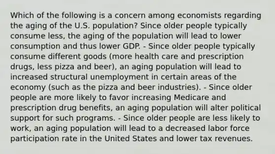 Which of the following is a concern among economists regarding the aging of the U.S. population? Since older people typically consume less, the aging of the population will lead to lower consumption and thus lower GDP. - Since older people typically consume different goods (more health care and prescription drugs, less pizza and beer), an aging population will lead to increased structural unemployment in certain areas of the economy (such as the pizza and beer industries). - Since older people are more likely to favor increasing Medicare and prescription drug benefits, an aging population will alter political support for such programs. - Since older people are less likely to work, an aging population will lead to a decreased labor force participation rate in the United States and lower tax revenues.