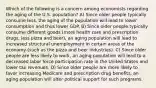 Which of the following is a concern among economists regarding the aging of the U.S. population? A) Since older people typically consume less, the aging of the population will lead to lower consumption and thus lower GDP. B) Since older people typically consume different goods (more health care and prescription drugs, less pizza and beer), an aging population will lead to increased structural unemployment in certain areas of the economy (such as the pizza and beer industries). C) Since older people are less likely to work, an aging population will lead to a decreased labor force participation rate in the United States and lower tax revenues. D) Since older people are more likely to favor increasing Medicare and prescription drug benefits, an aging population will alter political support for such programs.