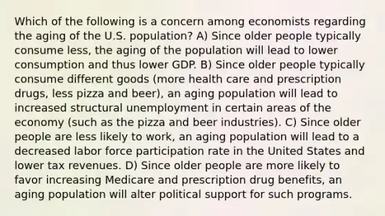 Which of the following is a concern among economists regarding the aging of the U.S. population? A) Since older people typically consume less, the aging of the population will lead to lower consumption and thus lower GDP. B) Since older people typically consume different goods (more health care and prescription drugs, less pizza and beer), an aging population will lead to increased structural unemployment in certain areas of the economy (such as the pizza and beer industries). C) Since older people are less likely to work, an aging population will lead to a decreased labor force participation rate in the United States and lower tax revenues. D) Since older people are more likely to favor increasing Medicare and prescription drug benefits, an aging population will alter political support for such programs.