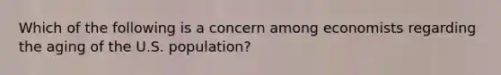 Which of the following is a concern among economists regarding the aging of the U.S. population?