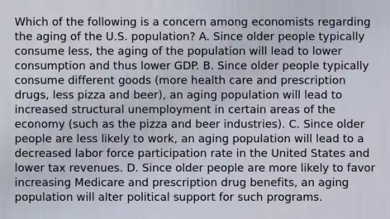 Which of the following is a concern among economists regarding the aging of the U.S. population? A. Since older people typically consume less, the aging of the population will lead to lower consumption and thus lower GDP. B. Since older people typically consume different goods (more health care and prescription drugs, less pizza and beer), an aging population will lead to increased structural unemployment in certain areas of the economy (such as the pizza and beer industries). C. Since older people are less likely to work, an aging population will lead to a decreased labor force participation rate in the United States and lower tax revenues. D. Since older people are more likely to favor increasing Medicare and prescription drug benefits, an aging population will alter political support for such programs.