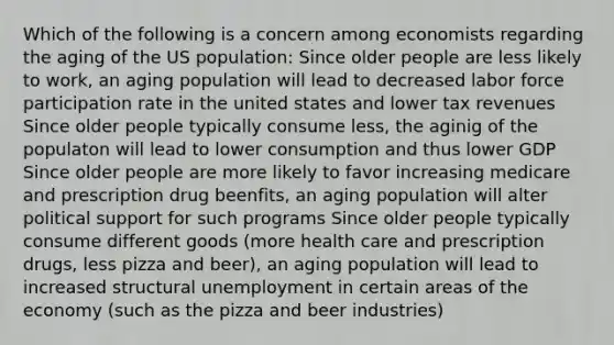 Which of the following is a concern among economists regarding the aging of the US population: Since older people are less likely to work, an aging population will lead to decreased labor force participation rate in the united states and lower tax revenues Since older people typically consume less, the aginig of the populaton will lead to lower consumption and thus lower GDP Since older people are more likely to favor increasing medicare and prescription drug beenfits, an aging population will alter political support for such programs Since older people typically consume different goods (more health care and prescription drugs, less pizza and beer), an aging population will lead to increased structural unemployment in certain areas of the economy (such as the pizza and beer industries)