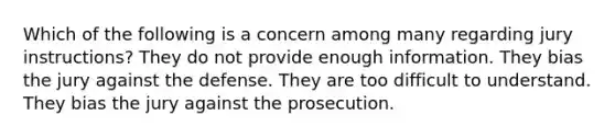 Which of the following is a concern among many regarding jury instructions? They do not provide enough information. They bias the jury against the defense. They are too difficult to understand. They bias the jury against the prosecution.