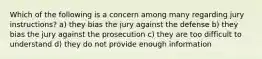 Which of the following is a concern among many regarding jury instructions? a) they bias the jury against the defense b) they bias the jury against the prosecution c) they are too difficult to understand d) they do not provide enough information