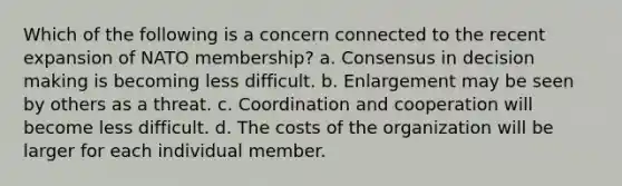 Which of the following is a concern connected to the recent expansion of NATO membership? a. Consensus in decision making is becoming less difficult. b. Enlargement may be seen by others as a threat. c. Coordination and cooperation will become less difficult. d. The costs of the organization will be larger for each individual member.