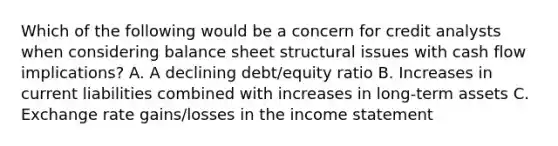 Which of the following would be a concern for credit analysts when considering balance sheet structural issues with cash flow implications? A. A declining debt/equity ratio B. Increases in current liabilities combined with increases in long-term assets C. Exchange rate gains/losses in the income statement