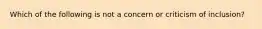 Which of the following is not a concern or criticism of inclusion?